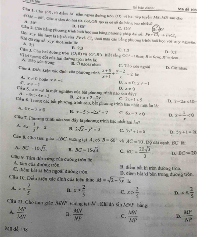 Và tên _Số báo đanh: Ma đề 108
Câu 1. Cho (O), từ điểm M nằm ngoài đường trồn (O) vẽ hai tiếp tuyển MA; MB sao cho
AOM=60°. Gốc ở tâm do hai tia QA,OB tạo ra có số đo bằng bao nhiêu?
A. 30°
B. 180° C. 120° in 60°
Câu 2. Cân bằng phương trình hoá học sau bằng phương pháp dại số: Fe+Cl_2to FeCl_3
Gọi x; y lần lượt là hệ số của Fe và Cl_2 thoả mãn cân bằng phương trình hoá học với x; y nguyên.
Khi đồ cặp số x; y thoả mãn là:
A. 3;1
B. 2;3
C. 1:3
D. 3:2
Câu 3. Cho hai đường tròn (O;R) và (O';R'). Biết rằng OO'=10cm;R=6cm;R'=4cm.
Vị trí tương đối của hai đường tròn trên là:
A. Tiếp xúc trong B. Ở ngoài nhau C. Tiếp xúc ngoài D. Cất nhau
Câu 4. Điều kiện xác định của phương trình  (x+3)/x+1 + (x-2)/x =2 là:
A. x!= 0 hoặc x!= -1
B.
C. x!= -1 x!= 0;x!= -1
D. x!= 0
Câu 5. x=-31 là một nghiệm của bắt phương trình nào sau đây?
A. -3x>4x+3 B. 2+x<2+2x C. 2x+1>5 D. 7-2x<10-</tex>
Câu 6. Trong các bất phương trình sau, bắt phương trình bậc nhất một ẩn là:
A. 0x-7<0</tex> B. x-5>-2x^2+7 C. 6x-5<0</tex> D. x- 1/x <0</tex>
Câu 7, Phương trình nào sau đây là phương trình bậc nhất hai ẩn?
A. 4x- 1/3 y=2 B. 2sqrt(x)-y^2=0 C. 3x^2+1=0 D. 5y+1=2(
Câu 8. Cho tam giác ABC vuông tại Á, có B=60° và AC=10 ,  Độ dài cạnh BC là:
A. BC=10sqrt(3). B. BC=15sqrt(3). C. BC= 20sqrt(3)/3 . D. BC=20
Câu 9. Tâm đối xứng của đường tròn là:
A. tâm của đường tròn. B. điểm bắt kì trên đường tròn.
C. điểm bắt kì bên ngoài đường tròn. D. điểm bắt kì bên trong đường tròn
Câu 10. Điều kiện xác định của biểu thức M=sqrt(2-5x) lǎ:
A. x x≥  2/5  x> 2/5  x≤  2/5 
B.
C.
D.
Câu 11. Cho tam giác MNP vuông tại M . Khi đó sin MNP bằng:
A.  MP/MN   MN/NP  C.  MN/MP   MP/NP 
B.
D.
Mã đề 108