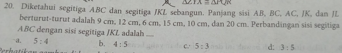 △ PQP
20. Diketahui segitiga ABC dan segitiga JKL sebangun. Panjang sisi AB, BC, AC, JK, dan JL
berturut-turut adalah 9 cm, 12 cm, 6 cm, 15 cm, 10 cm, dan 20 cm. Perbandingan sisi segitiga
ABC dengan sisi segitiga JKL adalah ....
a. 5:4
b. 4:5
C. 5:3 d: 3:5