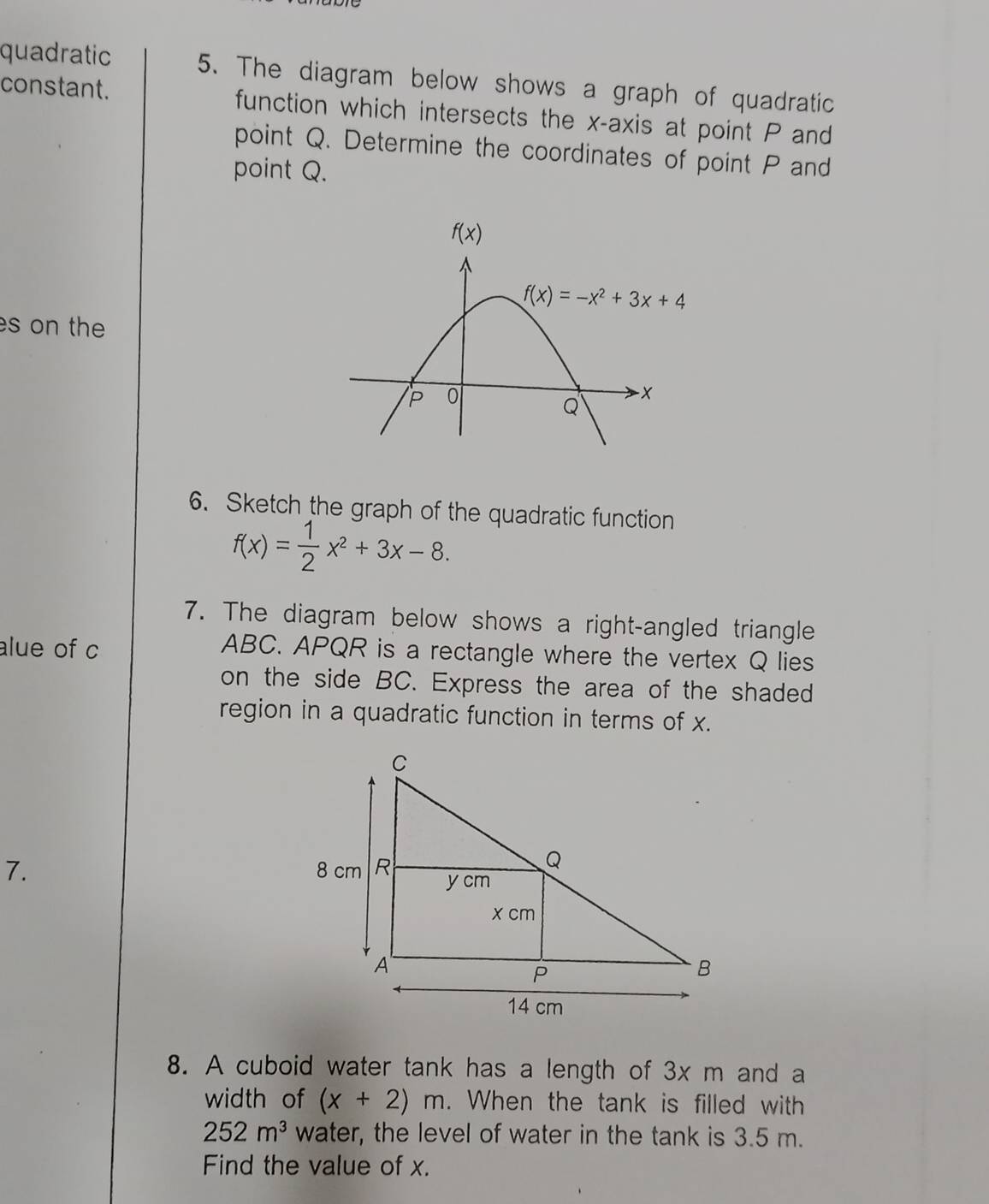 quadratic 5. The diagram below shows a graph of quadratic
constant. function which intersects the x-axis at point P and
point Q. Determine the coordinates of point P and
point Q.
es on the
6. Sketch the graph of the quadratic function
f(x)= 1/2 x^2+3x-8.
7. The diagram below shows a right-angled triangle
alue of c
ABC. APQR is a rectangle where the vertex Q lies
on the side BC. Express the area of the shaded
region in a quadratic function in terms of x.
7. 
8. A cuboid water tank has a length of 3x m and a
width of (x+2)m. When the tank is filled with
252m^3 water, the level of water in the tank is 3.5 m.
Find the value of x.