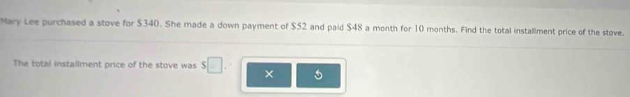 Mary Lee purchased a stove for $340. She made a down payment of $52 and paid $48 a month for 10 months. Find the total installment price of the stove. 
The total installment price of the stove was □ ×