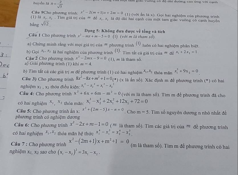 huyền là h= 2/sqrt(5) 
Một tầm giác vuồng có độ dài đường cao ứng với cạnh
Cầu 9Cho phương trình: x^2-2(m+1)x+2m=0 (1) (với ẩn là x). Gọi hai nghiệm của phương trình
(1) là x_1,x_2. Tìm giá trị ciinm đề x_1,x_2 là độ dài hai cạnh của một tam giác vuông có cạnh huyền
bàng sqrt(12).
Dạng 5: Không đưa được về tổng và tích
Câu 1 Cho phương trình x^2-mx+m-5=0 (1) (với m là tham số).
a) Chứng minh rằng với mọi giá trị của ' phương trình (1) luôn có hai nghiệm phân biệt.
b) Gọi x_1,x_2 là hai nghiệm của phương trình (1): Tìm tất cả giá trị của " đề x_1+2x_2=1.
Câu 2 Cho phương trình x^2-2mx-9=0 (1), m là tham số.
a) Giải phương trình (1) khi m=4.
b) Tìm tất cả các giá trị m để phương trình (1) có hai nghiệm x_1,x_2 thỏa mãn x_1^(3+9x_2)=0_ 
Câu 3) Cho phương trình 8x^2-8x+m^2+1=0 (*) (x là ần số). Xác định m đề phương trình (*) có hai
nghiệm x_1,x_2 thỏa điều kiện: x_1^(4-x_2^4=x_1^3-x_2^3
Câu 4: Cho phương trình x^2)+6x+6m-m^2=0 (với m là tham số). Tìm m để phương trình đã cho
có hai nghiệm X_1,X_2 thỏa mãn: x_1^(3-x_2^3+2x_1^2+12x_1)+72=0
* Câu 5: Cho phương trình ẩn x: x^2+(2m-5)x-n=0. Cho m=5. Tìm số nguyên dương n nhỏ nhất đề
phương trình có nghiệm dương
* Câu 6: Cho phương trình x^2-2x+m-1=0 ( ' là tham số). Tìm các giá trị của m đề phương trình
có hai nghiệm x_1,x_2 thỏa mãn hệ thức x_1^(4-x_1^3=x_2^4-x_2^3
Câu 7 : Cho phương trình x^2)-(2m+1)x+m^2+1=0 (m là tham số). Tìm m để phương trình có hai
nghiệm X_1, X_2 sao cho (x_1-x_2)^2=3x_1-x_2.