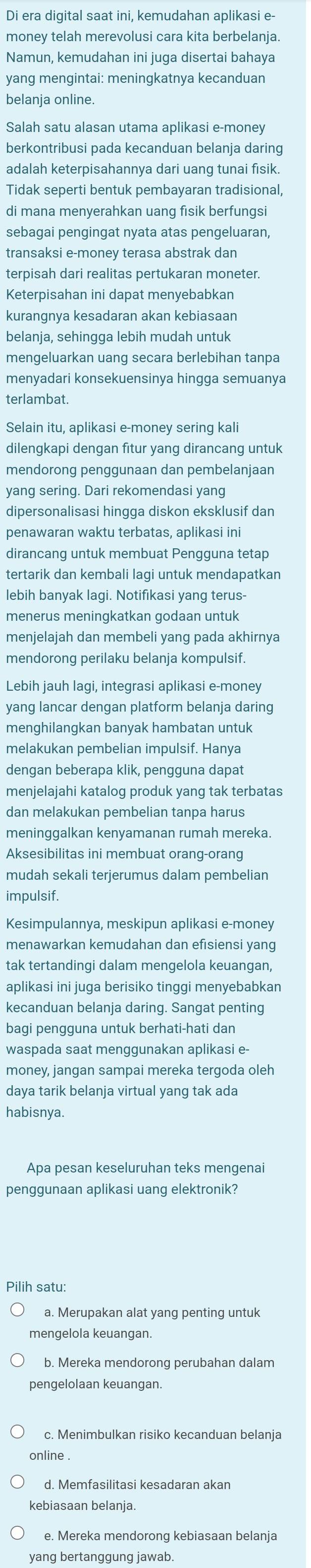 Di era digital saat ini, kemudahan aplikasi e
money telah merevolusi cara kita berbelanja.
Namun, kemudahan ini juga disertai bahaya
yang mengintai: meningkatnya kecanduan
belanja online.
Salah satu alasan utama aplikasi e-money
berkontribusi pada kecanduan belanja daring
adalah keterpisahannya dari uang tunai fisik.
Tidak seperti bentuk pembayaran tradisional,
di mana menyerahkan uang fisik berfungsi
sebagai pengingat nyata atas pengeluaran,
transaksi e-money terasa abstrak dan
terpisah dari realitas pertukaran moneter.
Keterpisahan ini dapat menyebabkan
kurangnya kesadaran akan kebiasaan
belanja, sehingga lebih mudah untuk
mengeluarkan uang secara berlebihan tanpa
menyadari konsekuensinya hingga semuanya
terlambat.
Selain itu, aplikasi e-money sering kali
dilengkapi dengan fitur yang dirancang untuk
mendorong penggunaan dan pembelanjaan
yang sering. Dari rekomendasi yang
dipersonalisasi hingga diskon eksklusif dan
penawaran waktu terbatas, aplikasi ini
dirancang untuk membuat Pengguna tetap
tertarik dan kembali lagi untuk mendapatkan
lebih banyak lagi. Notifikasi yang terus-
menerus meningkatkan godaan untuk
menjelajah dan membeli yang pada akhirnya
mendorong perilaku belanja kompulsif.
Lebih jauh lagi, integrasi aplikasi e-money
yang lancar dengan platform belanja daring
menghilangkan banyak hambatan untuk
melakukan pembelian impulsif. Hanya
dengan beberapa klik, pengguna dapat
menjelajahi katalog produk yang tak terbatas
dan melakukan pembelian tanpa harus
meninggalkan kenyamanan rumah mereka.
Aksesibilitas ini membuat orang-orang
mudah sekali terjerumus dalam pembelian
impulsif.
Kesimpulannya, meskipun aplikasi e-money
menawarkan kemudahan dan efisiensi yang
tak tertandingi dalam mengelola keuangan,
aplikasi ini juga berisiko tinggi menyebabkan
kecanduan belanja daring. Sangat penting
bagi pengguna untuk berhati-hati dan
waspada saat menggunakan aplikasi e-
money, jangan sampai mereka tergoda oleh
daya tarik belanja virtual yang tak ada
habisnya.
Apa pesan keseluruhan teks mengenai
penggunaan aplikasi uang elektronik?
Pilih satu:
a. Merupakan alat yang penting untuk
mengelola keuangan.
b. Mereka mendorong perubahan dalam
pengelolaan keuangan.
c. Menimbulkan risiko kecanduan belanja
online .
d. Memfasilitasi kesadaran akan
kebiasaan belanja.
e. Mereka mendorong kebiasaan belanja
yang bertanggung jawab.