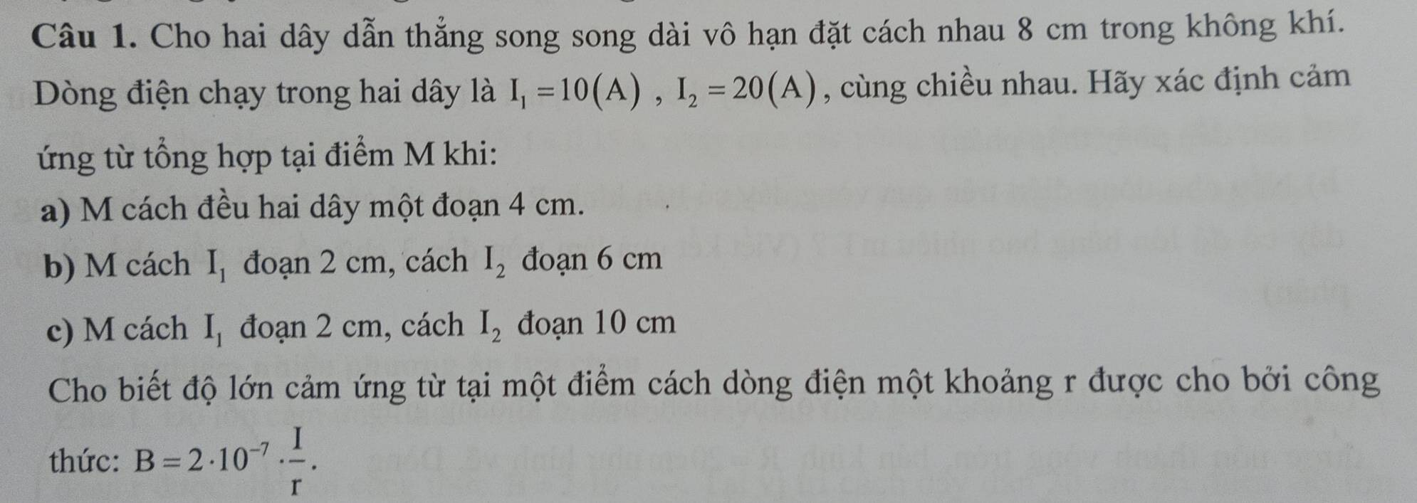 Cho hai dây dẫn thẳng song song dài vô hạn đặt cách nhau 8 cm trong không khí. 
Dòng điện chạy trong hai dây là I_1=10(A), I_2=20(A) , cùng chiều nhau. Hãy xác định cảm 
ứng từ tổng hợp tại điểm M khi: 
a) M cách đều hai dây một đoạn 4 cm. 
b) M cách I_1 đoạn 2 cm, cách I_2 đoạn 6 cm
c) M cách I_1 đoạn 2 cm, cách I_2 đoạn 10 cm
Cho biết độ lớn cảm ứng từ tại một điểm cách dòng điện một khoảng r được cho bởi công 
thức: B=2· 10^(-7)·  I/r .