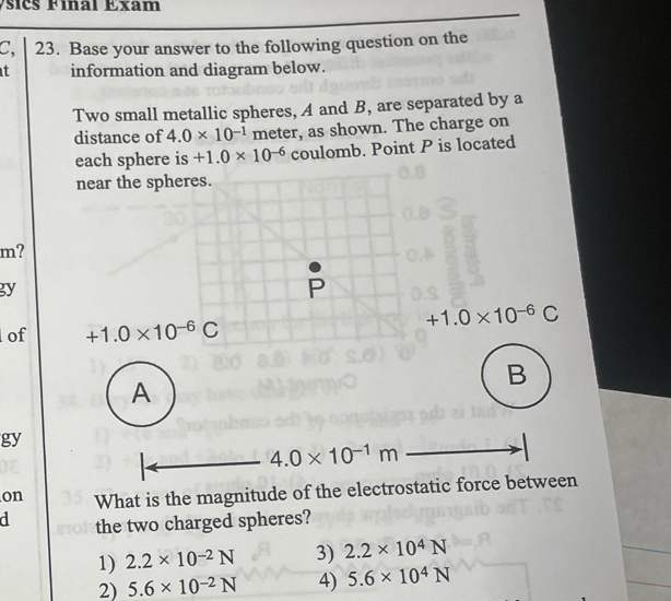 Ásicš Fínal Exam
C, 23. Base your answer to the following question on the
t information and diagram below.
Two small metallic spheres, A and B, are separated by a
distance of 4.0* 10^(-1) meter, as shown. The charge on
coulomb. Point P is located
m?
gy
of 
gy
on What is the magnitude of the electrostatic force between
d the two charged spheres?
1) 2.2* 10^(-2)N 3) 2.2* 10^4N
2) 5.6* 10^(-2)N 4) 5.6* 10^4N