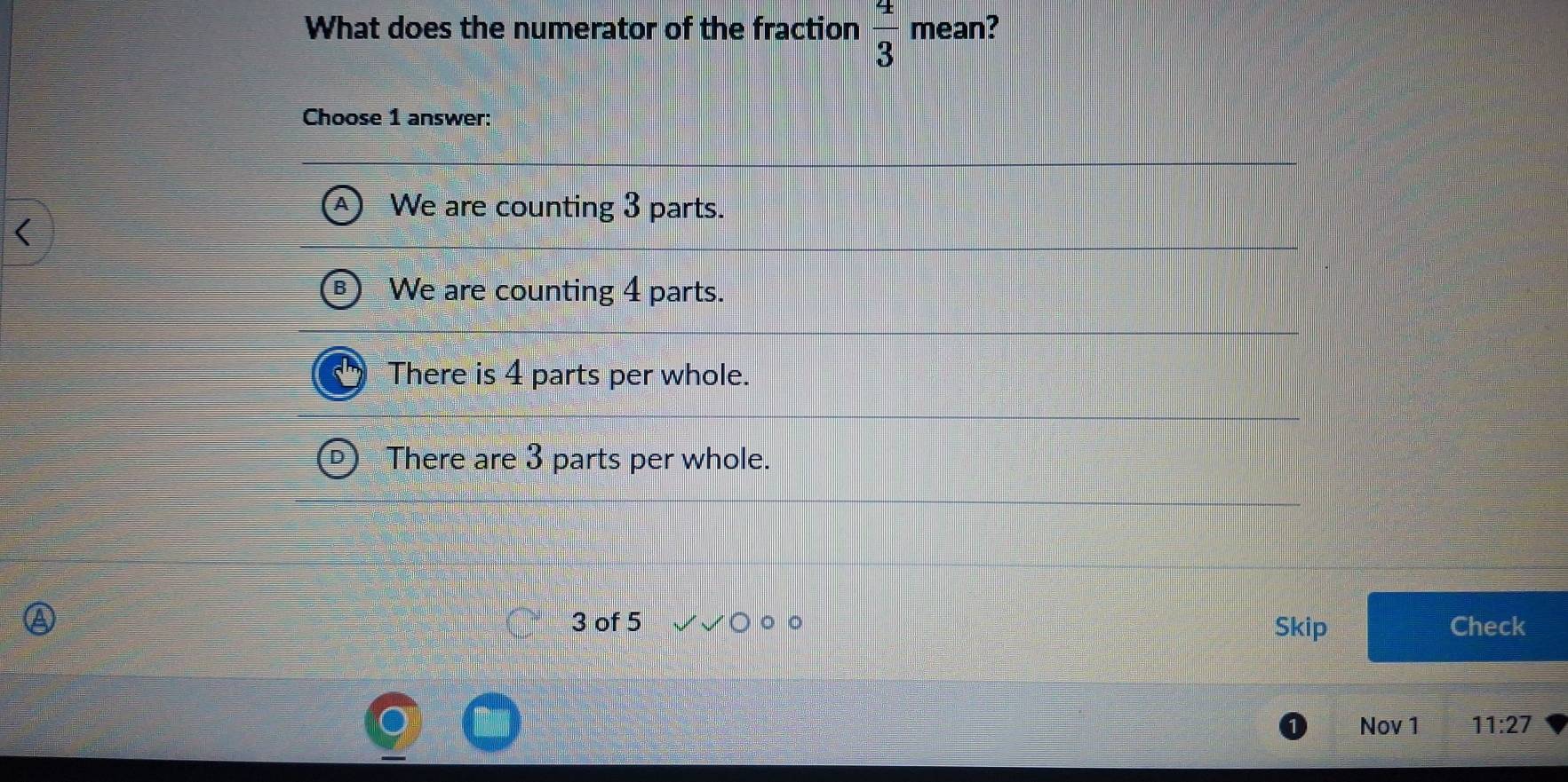 What does the numerator of the fraction  4/3  mean?
Choose 1 answer:
We are counting 3 parts.
We are counting 4 parts.
There is 4 parts per whole.
There are 3 parts per whole.
3 of 5 。 。 Check
Skip
Nov 1 11:27