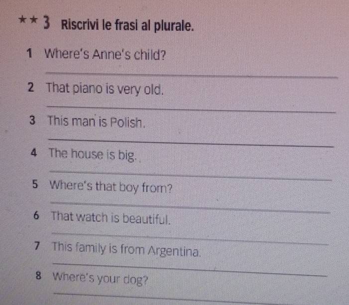 Riscrivi le frasi al plurale. 
1 Where's Anne's child? 
_ 
2 That piano is very old. 
_ 
3 This man is Polish. 
_ 
4 The house is big. 
_ 
5 Where's that boy from? 
_ 
6 That watch is beautiful. 
_ 
_ 
7 This family is from Argentina. 
8 Where's your dog? 
_