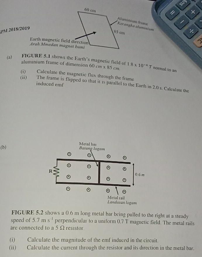 sut 
= × 
Aluminium frame 
Kerangka aluminium 
PM 2018/2019 
Earth magnetic field direction 
Arah Mmedan magnet bumi 
(a) FIGURE 5.1 shows the Earth's magnetic field of 60cm* 85cm 18* 10^(-4)T normal to an 
aluminium frame of dimension 
(i) Calculate the magnetic flux through the frame 
(ii) The frame is flipped so that it is parallel to the Earth in 2.0 s. Calculate the 
induced emf 
(b) 
FIGURE 5.2 shows a 0.6 m long metal bar being pulled to the right at a steady 
speed of 5.7ms^(-1) perpendicular to a uniform 0.7 T magnetic field. The metal rails 
are connected to a 5 Ω resistor 
(i) Calculate the magnitude of the emf induced in the circuit. 
(ii) Calculate the current through the resistor and its direction in the metal bar.