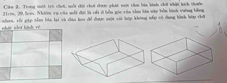 Cầu 2. Trong một trò chơi, mỗi đội chơi được phát một tấm bìa hình chữ nhật kích thước
21cm, 29, 5cm. Nhiệm vụ của mỗi đội là cất ở bốn góc của tấm bìa này bốn hình vuỡng bằng 
nhau, rồi gập tấm bìa lại và dán keo để được một cái hộp không nấp có dạng hình hộp chữ 
n