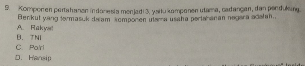 Komponen pertahanan Indonesia menjadi 3, yaitu komponen utama, cadangan, dan pendukung.
Berikut yang termasuk dalam komponen utama usaha pertahanan negara adalah.
A. Rakyat
B. TNI
C. Polri
D. Hansip