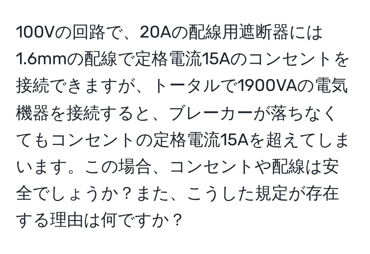 100Vの回路で、20Aの配線用遮断器には1.6mmの配線で定格電流15Aのコンセントを接続できますが、トータルで1900VAの電気機器を接続すると、ブレーカーが落ちなくてもコンセントの定格電流15Aを超えてしまいます。この場合、コンセントや配線は安全でしょうか？また、こうした規定が存在する理由は何ですか？