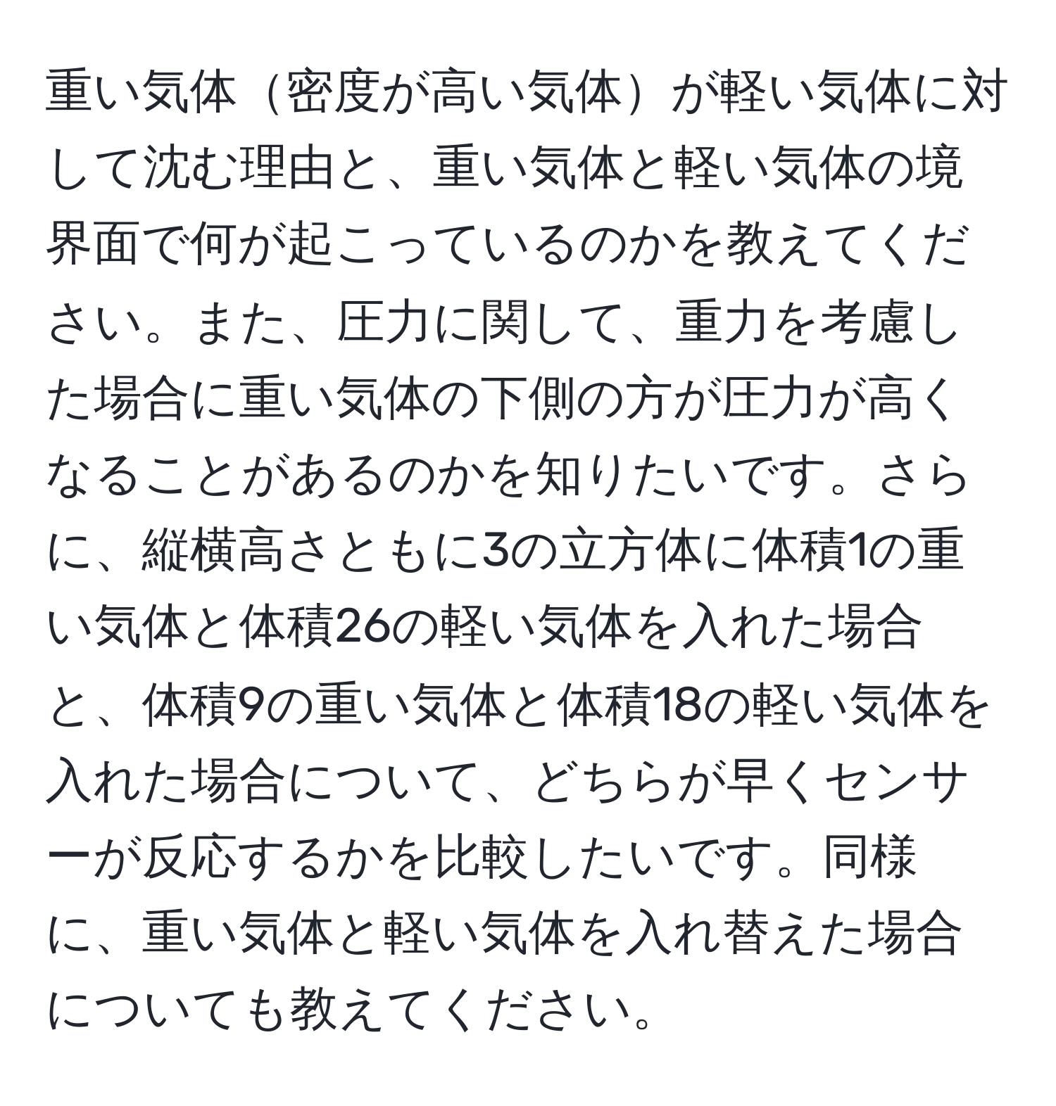 重い気体密度が高い気体が軽い気体に対して沈む理由と、重い気体と軽い気体の境界面で何が起こっているのかを教えてください。また、圧力に関して、重力を考慮した場合に重い気体の下側の方が圧力が高くなることがあるのかを知りたいです。さらに、縦横高さともに3の立方体に体積1の重い気体と体積26の軽い気体を入れた場合と、体積9の重い気体と体積18の軽い気体を入れた場合について、どちらが早くセンサーが反応するかを比較したいです。同様に、重い気体と軽い気体を入れ替えた場合についても教えてください。