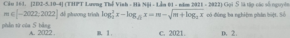 [2D2-5.10-4] (THPT Lương Thế Vinh - Hà Nội - Lần 01 - năm 2021 - 2022) Gọi S là tập các số nguyên
m∈ [-2022;2022] đề phương trình log _2^(2x-log _sqrt(2))x=m-sqrt(m+log _2)x có đúng ba nghiệm phân biệt. Số
phần tử của S bằng
A. 2022. B. 1. c. 2021. D. 2.