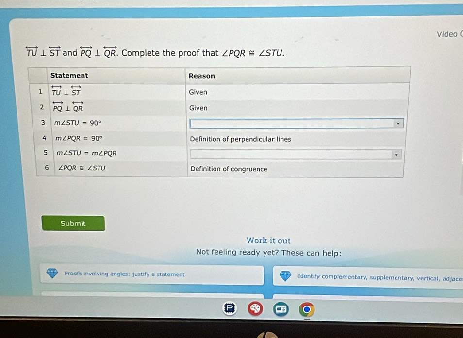 Video
overleftrightarrow TU⊥ overleftrightarrow ST and overleftrightarrow PQ⊥ overleftrightarrow QR. Complete the proof that ∠ PQR≌ ∠ STU.
Submit
Work it out
Not feeling ready yet? These can help:
Proofs involving angles: justify a statement Identify complementary, supplementary, vertical, adjace