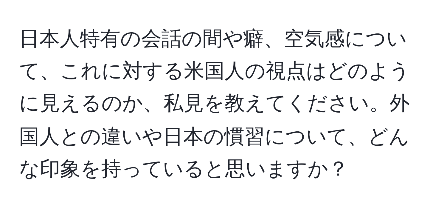 日本人特有の会話の間や癖、空気感について、これに対する米国人の視点はどのように見えるのか、私見を教えてください。外国人との違いや日本の慣習について、どんな印象を持っていると思いますか？