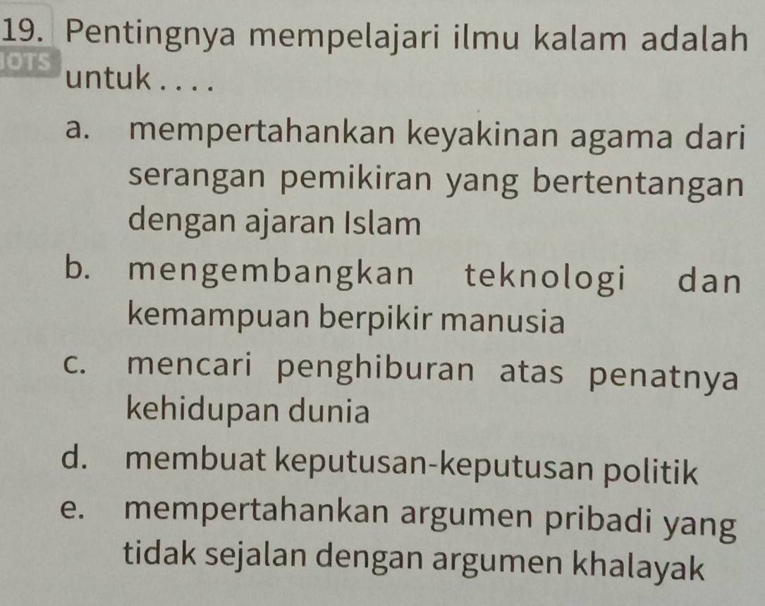 Pentingnya mempelajari ilmu kalam adalah
IOTS untuk . . . .
a. mempertahankan keyakinan agama dari
serangan pemikiran yang bertentangan
dengan ajaran Islam
b. mengembangkan teknologi dan
kemampuan berpikir manusia
c. mencari penghiburan atas penatnya
kehidupan dunia
d. membuat keputusan-keputusan politik
e. mempertahankan argumen pribadi yang
tidak sejalan dengan argumen khalayak