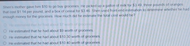 Shen's mother gave him $10 to go buy groceries. He picked up a gallon of milk for $3.49, three pounds of oranges
that cost $1 14 per pound, and a box of cereal for $3.46. Shen used front-end estimation to determine whether he had
enough money for the groceries. How much did he estimate the total cost would be?
He estimated that he had about $7 worth of grocen
He estimated that he had about $9 worth of groceries.
He estimated that he had about $10.30 worth of groceries
He estimated that he had about $10.40 worth of groceries