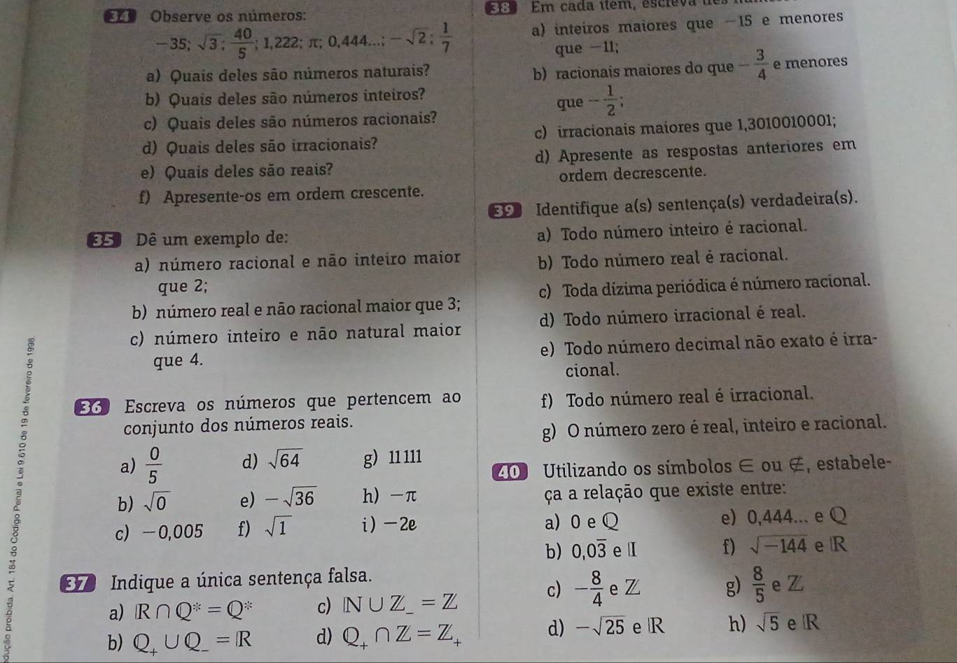 L9 Observe os números:  8 Em cada ítem, escreva d
-35;sqrt(3); 40/5 ;1,222;π ;0,444...;-sqrt(2); 1/7  a) inteiros maiores que -15 e menores
que -1l;
a) Quais deles são números naturais?
b) racionais maiores do que - 3/4  e menores
b) Quais deles são números inteiros?
que - 1/2 ;
c) Quais deles são números racionais?
d) Quais deles são irracionais? c) irracionais maiores que 1,3010010001;
e) Quais deles são reais? d) Apresente as respostas anteriores em
ordem decrescente.
f) Apresente-os em ordem crescente.
Identifique a(s) sentença(s) verdadeira(s).
º Dê um exemplo de:
a) Todo número inteiro é racional.
a) número racional e não inteiro maior
b) Todo número real é racional.
que 2; c) Toda dízima periódica é número racional.
b) número real e não racional maior que 3;
c) número inteiro e não natural maior d) Todo número irracional é real.
que 4. e) Todo número decimal não exato é irra-
cional.
330 Escreva os números que pertencem ao f) Todo número real é irracional.
。 g) 11 111
conjunto dos números reais.
g) O número zero é real, inteiro e racional.
d) sqrt(64)
a)  0/5  Utilizando os símbolos ∈ ou ∉, estabele-
b) sqrt(0) e) -sqrt(36) h) -π ça a relação que existe entre:
c) -0,005 f) sqrt(1) i)-2e a) 0 e Q e) 0,444... e Q
b) 0,0overline 3 e I f) sqrt(-144) e R
Indique a única sentença falsa. e Z e Z
a) R∩ Q^x=Q^x c) N∪ Z_-=Z
c) - 8/4  g)  8/5 
b) Q_+∪ Q_-=R d) Q_+∩ Z=Z
d) -sqrt(25) e R h) sqrt(5) e R