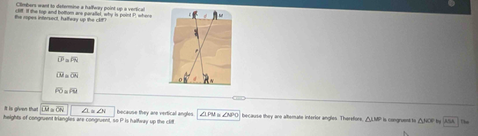 Climbers want to determine a halfway point up a vertical
cli. If the top and bottom are parallel, why is point P, where
the ropes intersect, halfway up the cliff?
overline LP≌ overline PN
overline LM≌ overline ON
overline PO≌ overline PM
It is given that overline LM≌ overline ON ∠ L≌ ∠ N because they are vertical angles ∠ LPM ∠ NPO because they are alternate interior angles. Therefore △ LMP is congruent to △ NOP by ASA 
heights of congruent triangles are congruent, so P is halfway up the cliff. The