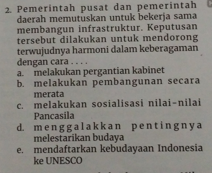 Pemerintah pusat dan pemerintah
daerah memutuskan untuk bekerja sama
membangun infrastruktur. Keputusan
tersebut dilakukan untuk mendorong
terwujudnya harmoni dalam keberagaman
dengan cara . . . .
a. melakukan pergantian kabinet
b. melakukan pembangunan secara
merata
c. melakukan sosialisasi nilai-nilai
Pancasila
d. m e n g g a l a k k a n p e n t i n g n y a
melestarikan budaya
e. mendaftarkan kebudayaan Indonesia
ke UNESCO