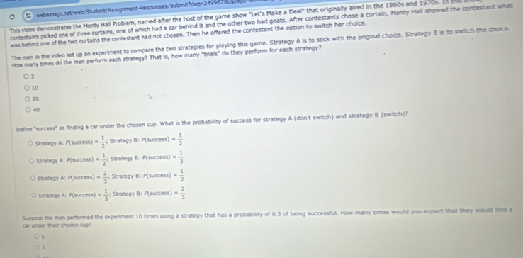 This video demonstrates the Monty Hall Problem, named after the host of the game show "Let's Make a Deal" that originally aired in the 1960s and 1970s. In t
contestants picked one of three curtains, one of which had a car behind it and the other two had goats. After contestants chose a curtain, Monty Hall showed the contestant what
was behind one of the two curtains the contestant had not chosen. Then he offered the contestant the option to switch her choice.
The men in the video set up an experiment to compare the two strategies for playing this game. Strategy A is to stick with the original choice. Strategy B is to switch the choice.
How many times do the men perform each strategy? That is, how many "trials" do they perform for each strategy?
3
10
20
40
Define "success" as finding a car under the chosen cup. What is the probability of success for strategy A (don't switch) and strategy B (switch)?
Strategy A: P(success) = 1/2 ;; Strategy B: P(success) = 1/2 
Strategy A: P(success) = 1/2 ; Strategy B: P(success) = 1/3 
Strategy A: P(success) = 2/3 ; Strategy B: P(success) = 1/2 
Strategy A: P(success) = 1/3 ; Strategy B: P(success) = 2/3 
car under their chosen cup? Suppose the men performed the experiment 10 times using a strategy that has a probability of 0.5 of being successful. How many times would you expect that they would find a
5
1