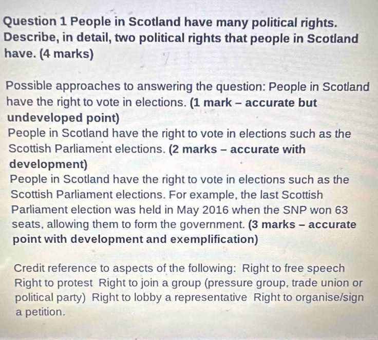 People in Scotland have many political rights. 
Describe, in detail, two political rights that people in Scotland 
have. (4 marks) 
Possible approaches to answering the question: People in Scotland 
have the right to vote in elections. (1 mark - accurate but 
undeveloped point) 
People in Scotland have the right to vote in elections such as the 
Scottish Parliament elections. (2 marks - accurate with 
development) 
People in Scotland have the right to vote in elections such as the 
Scottish Parliament elections. For example, the last Scottish 
Parliament election was held in May 2016 when the SNP won 63
seats, allowing them to form the government. (3 marks - accurate 
point with development and exemplification) 
Credit reference to aspects of the following: Right to free speech 
Right to protest Right to join a group (pressure group, trade union or 
political party) Right to lobby a representative Right to organise/sign 
a petition.