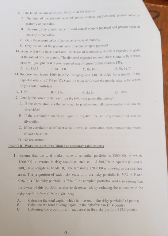 if the bond has annual coupon, the price of the bond is:
A. The sum of the present value of annual coupon payment and present value at
maturity or par value.
B. The sum of the present value of semi-annual coupon payment and present value at
maturity or par value.
C. Only the present value of par value or value at maturity
D. Only the sum of the present value of annual coupon payment
10. Assume that you have purchased the shares of a company, which is expected to grow
at the rate of 5% per annum. The dividend expected on your share a year is Br 3.What
price will you put on it if your required rate of return for this share is 14%.
A. Br. 33.33 B. br. 31.83 C. Br. 83.1 D. Br. 38.21
11. Suppose you invest $600 in XYZ Company and $400 in ABC for a month. If the
expected return is 2.5% on XYZ and 1.5% on ABC over the month, what is the return
on your total portfolio?
A. 1.1% B. 4.5 % C. 2.1% D. 10%
12. Identify the correct statement from the following given alternatives?
A. If the correlation coefficient equal to positive one, all unsystematic risk can be
diversified.
B. If the correlation coefficient equal to negative one, no unsystematic risk can be
diversified.
C. If the correlation coefficient equal to zero, no correlation exists between the return
of two securities.
D. All are correct
PARTIII; Workout questions (show the necessary calculations)
1. Assume that the total market value of an initial portfolio is $800,000, of which
$600,000 is invested in risky sccurities, such as; —$ 300,000 in equities (E) and $
300,000 in long-term bonds (B). The remaining $200,000 is invested in the risk-free
asset. The proportion of each risky security in the risky portfolio is, 50% in E and
50% in B. The risky portfolio is 75% of the complete portfolio. And also assume that
the owner of this portfolio wishes to decrease risk by reducing the allocation to the
risky portfolio from 0.75 to 0.60. then;
A. Calculate the total capital which is invested in the risky portfolio? (4 points)
B. Calculate the total holding capital in the risk-free asset? (4 points)
C. Determine the proportions of each asset in the risky portfolio? (3.5 points)