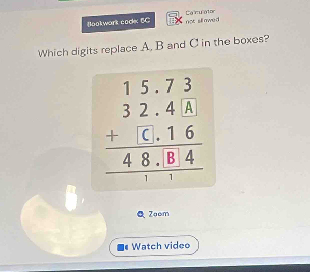 Calculator 
Bookwork code: 5C not allowed 
Which digits replace A, B and C in the boxes?
beginarrayr 15.73 32.4.6 +6.16 hline 48.8.84 hline 1endarray
Zoom 
Watch video