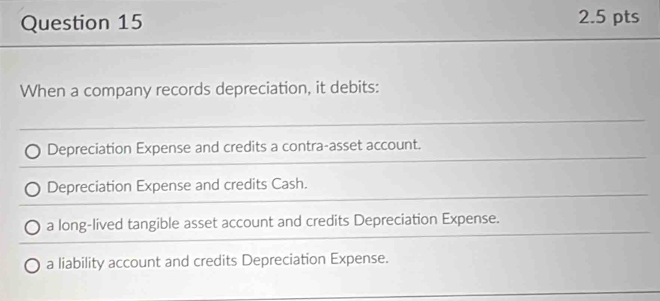 When a company records depreciation, it debits:
Depreciation Expense and credits a contra-asset account.
Depreciation Expense and credits Cash.
a long-lived tangible asset account and credits Depreciation Expense.
a liability account and credits Depreciation Expense.