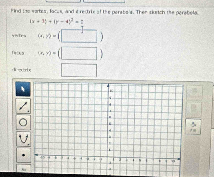 Find the vertex, focus, and directrix of the parabola. Then sketch the parabola.
(x+3)+(y-4)^2=0
vertex (x,y)=(□ 1 □  
focus (x,y)=(□ )
directrix 1°

No