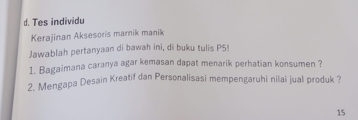 d. Tes individu
Kerajinan Aksesoris marnik manik
Jawablah pertanyaan di bawah ini, di buku tulis P5!
1. Bagaimana caranya agar kemasan dapat menarik perhatian konsumen ?
2. Mengapa Desain Kreatif dan Personalisasi mempengaruhi nilai jual produk ?
15