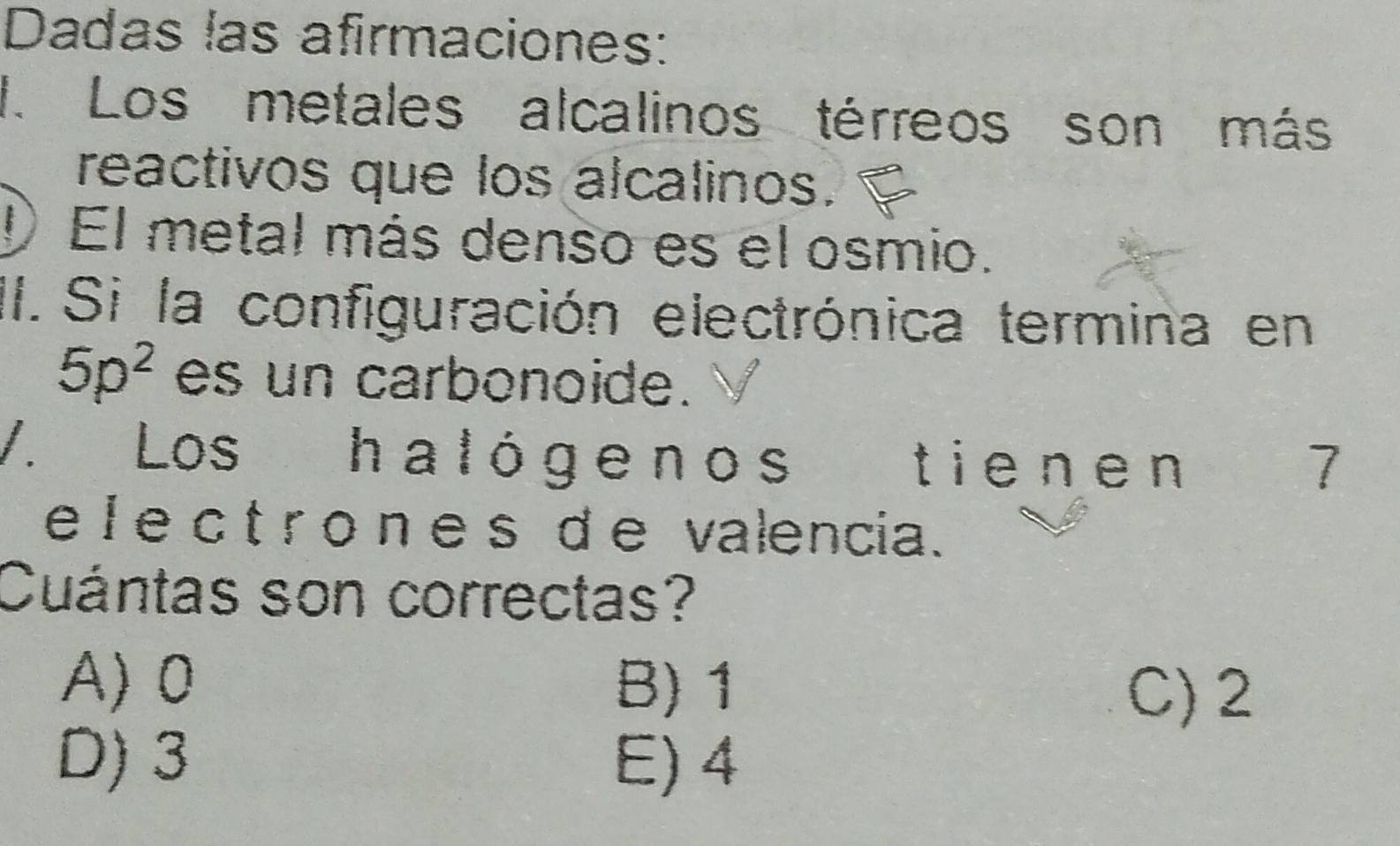 Dadas las afirmaciones:
1. Los metales alcalinos térreos son más
reactivos que los alcalinos.
IEl metal más denso es el osmio.
II. Si la configuración electrónica termina en
5p^2 es un carbonoide.
V. Los halóge nos tienen
I
e I e c t r o n e s d e valencia.
Cuántas son correctas?
A) 0 B) 1 C) 2
D) 3 E) 4