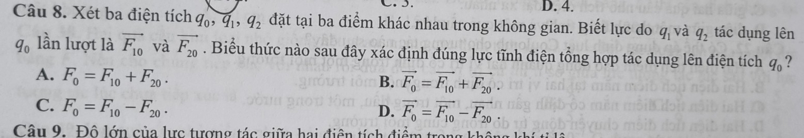 D. 4.
Câu 8. Xét ba điện tích q_0, q_1, q_2 đặt tại ba điểm khác nhau trong không gian. Biết lực do q_1 và q_2 tác dụng lên
q_0 lần lượt là vector F_10 và vector F_20. Biểu thức nào sau đây xác định đúng lực tĩnh điện tổng hợp tác dụng lên điện tích q_0 ?
A. F_0=F_10+F_20.
B. vector F_0=vector F_10+vector F_20.
C. F_0=F_10-F_20.
D. vector F_0=vector F_10-vector F_20
Câu 9. Đô lớn của lực tượng tác giữa hai điện tích điểm trong không