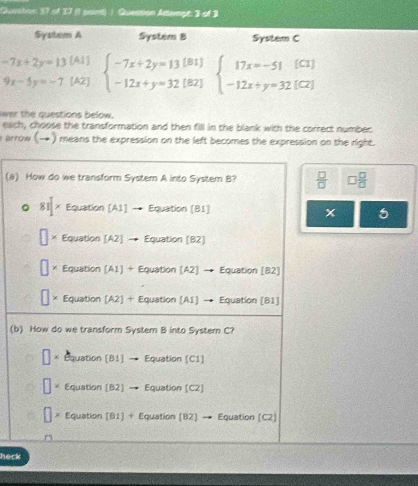 Quetton 37 of 27 (1 saint) 1 Question Attempt: 3 of 3
System A System B System C
-7x+2y=13 [A1]
9x-5y=-7 [A2] beginarrayl -7x+2y=13[Bt] -12x+y=32[B2]endarray. beginarrayl 17x=-51(C1) -12x+y=32(C2)endarray.
wer the questions below.
each, choose the transformation and then fill in the blank with the correct numbec
s arrow (→ ) means the expression on the left becomes the expression on the right.
(a) How do we transform System A into System B?  □ /□   □  □ /□  
81 × Equation [A1] → Equation (B1]
x
× Equation [A2] Equation (B2)
Equation (A1) + Equation (A2] → Equation (B2]
Equation [A2] + Equation [A1] → Equation [B1]
(b) How do we transform System B into Systern C?
□ Equation [B1] Equation [C1]
□ Equation [B2] Equation [C2]
□ * Equation [B1] + Equation (82] → Equation (C2)
heck