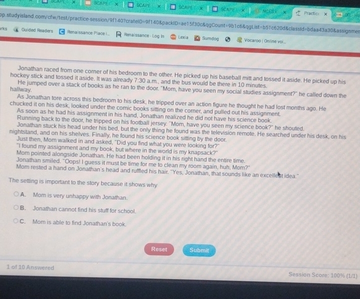 SCAPE SCAPET X SCAPE X SCAPE X SCAPE × NCES K
+ Practio x 0 1X 
p.studyisland.com/cfw/test/practice-session/9f140?crateID=9f140&packID=ae15f30c&qgCount=9b1c6&qgList=b51c620d&classId=bdaa43a30&assignmen
rks Guided Readers Renaissance Place . Renaissance - Log In Lexia Sumdog Vocaroo | Online voi...
Jonathan raced from one corner of his bedroom to the other. He picked up his baseball mitt and tossed it aside. He picked up his
hockey stick and tossed it aside. It was already 7:30 a.m., and the bus would be there in 10 minutes.
He jumped over a stack of books as he ran to the door. "Mom, have you seen my social studies assignment?" he called down the
hallway.
As Jonathan tore across this bedroom to his desk, he tripped over an action figure he thought he had lost months ago. He
chucked it on his desk, looked under the comic books sitting on the corner, and pulled out his assignment.
As soon as he had his assignment in his hand, Jonathan realized he did not have his science book.
Running back to the door, he tripped on his football jersey. "Mom, have you seen my science book?" he shouted.
Jonathan stuck his head under his bed, but the only thing he found was the television remote. He searched under his desk, on his
nightstand, and on his shelves. Finally, he found his science book sitting by the door.
Just then, Mom walked in and asked, "Did you find what you were looking for?"
"I found my assignment and my book, but where in the world is my knapsack?"
Mom pointed alongside Jonathan. He had been holding it in his right hand the entire time.
Jonathan smiled. "Oops! I guess it must be time for me to clean my room again, huh, Mom?"
Mom rested a hand on Jonathan's head and ruffled his hair. "Yes, Jonathan, that sounds like an excellent idea."
The setting is important to the story because it shows why
A. Mom is very unhappy with Jonathan.
B. Jonathan cannot find his stuff for school.
C. Mom is able to find Jonathan's book.
Reset Submit
1 of 10 Answered Session Score: 100% (1/1)