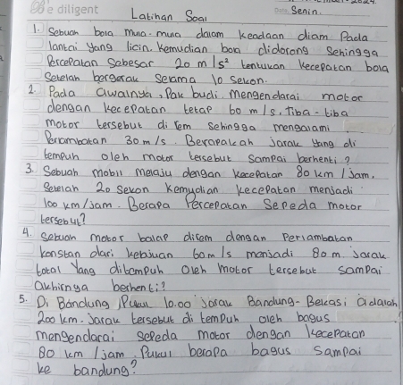 Latinan Soan Senin. 
1. Sebuan bora mua muc daam kendaan diam Pada 
lantai yang licin. Kemucian bon didorong Sehingga 
Percepatan Sobesar 20m/s^2 tentucan Kecepatan bola 
Setelan bergerak seama 10 sekon. 
2. Pada Gwalnya, Pak budi, mengendarai motor 
dengan kecepatan tetap bo m/s, tiba-liba 
motor tersebut di lem sehingga mengaiami 
Berombaran 30m/s. Berapale ah jarak yang di 
tempur oleh motor kersebut Sampai berhenki? 
3. Sebuah mobil melasu dengan kecepatan 80 km / Jam, 
Setelan 20 sevon Kemydlioan kecepatan menjadi
l00 km/iam. Berapa Percepatan Sepeda motor 
tersebul? 
4. sebuan motor balap ditem densan Periambaran 
kenstan dari kebiuan 6om/s mensadi 8o m. Sarak 
Lotal Yang dibompur oveh motor tersebut sampai 
Ochinga berhenti? 
5. Di Bandung PPual 10. 00 Jarak Bandung- Bekeas; adaiah 
Zoo km. Jarak tersebut di tempur olch bagus 
mengendarai sefeda motor dengan Keceparan 
Bo km Ijam. Pulul berapa bagus sampai 
ke bandung?