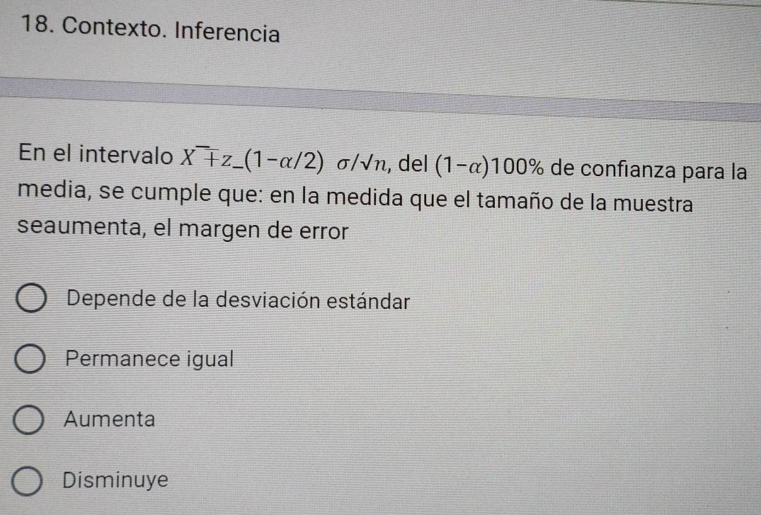 Contexto. Inferencia
En el intervalo X^-+z_ (1-alpha /2) sigma /sqrt() /n, del (1-alpha )100% de confıanza para la
media, se cumple que: en la medida que el tamaño de la muestra
seaumenta, el margen de error
Depende de la desviación estándar
Permanece igual
Aumenta
Disminuye