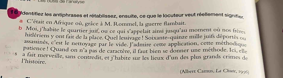 Les outils de l'analyse 
16Identifiez les antiphrases et rétablissez, ensuite, ce que le locuteur veut réellement signifier. 
a C'était en Afrique où, grâce à M. Rommel, la guerre flambait. 
b Moi, j’habite le quartier juif, ou ce qui s’appelait ainsi jusqu’au moment où nos frères 
hitlériens y ont fait de la place. Quel lessivage ! Soixante-quinze mille juifs déportés ou 
assassinés, c’est le nettoyage par le vide. J’admire cette application, cette méthodique 
patience ! Quand on n’a pas de caractère, il faut bien se donner une méthode. Ici, elle 
5 a fait merveille, sans contredit, et j’habite sur les lieux d’un des plus grands crimes de 
l’histoire. 
(Albert Camus, La Chute, 1956)