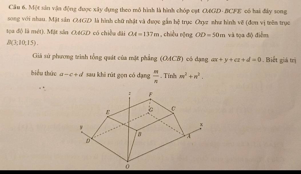 Một sân vận động được xây dựng theo mô hình là hình chóp cụt OAGD· BCFE có hai đáy song 
song với nhau. Mặt sân OAGD là hình chữ nhật và được gắn hệ trục Oxyz như hình vẽ (đơn vị trên trục 
tọa độ là mét). Mặt sân OAGD có chiều dài OA=137m , chiều rộng OD=50m và tọa độ điểm
B(3;10;15). 
Giả sử phương trình tổng quát của mặt phẳng (OACB) có dạng ax+y+cz+d=0. Biết giá trị 
biểu thức a-c+d sau khi rút gọn có dạng  m/n . Tính m^2+n^2.