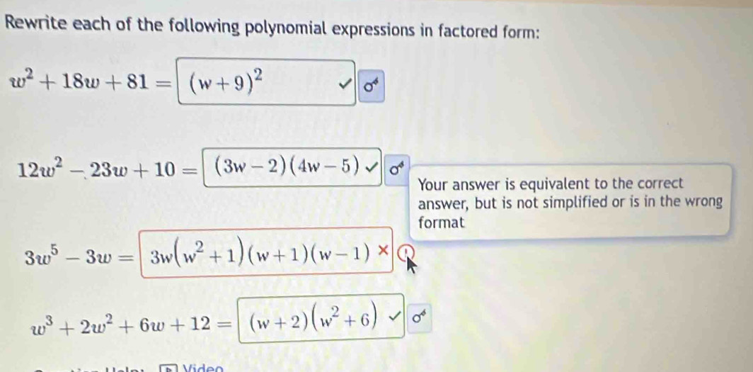 Rewrite each of the following polynomial expressions in factored form:
w^2+18w+81= (w+9)^2
sigma^4
12w^2-23w+10= | (3w-2)(4w-5) sigma^4
Your answer is equivalent to the correct 
answer, but is not simplified or is in the wrong 
format
3w^5-3w= 3w(w^2+1)(w+1)(w-1)*
w^3+2w^2+6w+12=|(w+2)(w^2+6)
Vide o