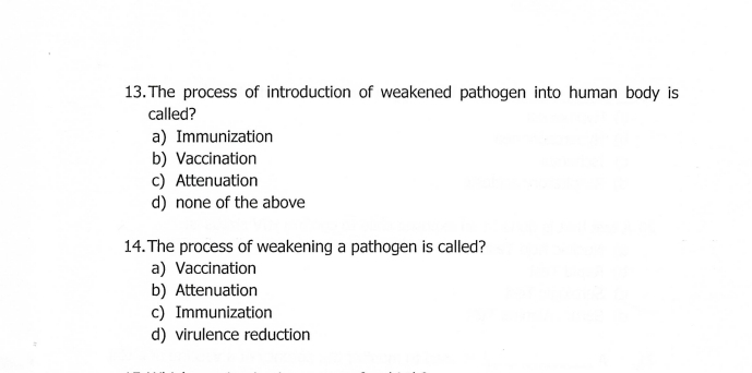 The process of introduction of weakened pathogen into human body is
called?
a) Immunization
b) Vaccination
c) Attenuation
d) none of the above
14. The process of weakening a pathogen is called?
a) Vaccination
b) Attenuation
c) Immunization
d) virulence reduction