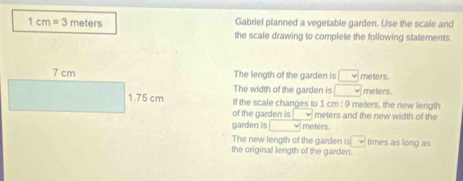 1cm=3 m ete r Gabriel planned a vegetable garden. Use the scale and 
the scale drawing to complete the following statements. 
The length of the garden is meters. 
The width of the garden is meters. 
If the scale changes to 1 cm : 9 meters, the new length 
of the garden is meters and the new width of the 
garden is meters. 
The new length of the garden is v times as long as 
the original length of the garden.