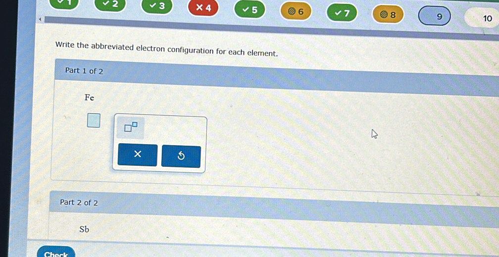 2 3 × 4 5 6 7 8 9 10
( 
Write the abbreviated electron configuration for each element. 
Part 1 of 2 
Fe 
× 5
Part 2 of 2 
Sb 
Chack