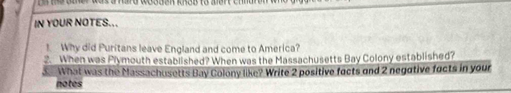 gn the oter was a hard wooden knob to alert chid 
IN YOUR NOTES... 
Why did Puritans leave England and come to America? 
2. When was Plymouth established? When was the Massachusetts Bay Colony established? 
3 What was the Massachusetts Bay Colony like? Write 2 positive facts and 2 negative facts in your 
notes