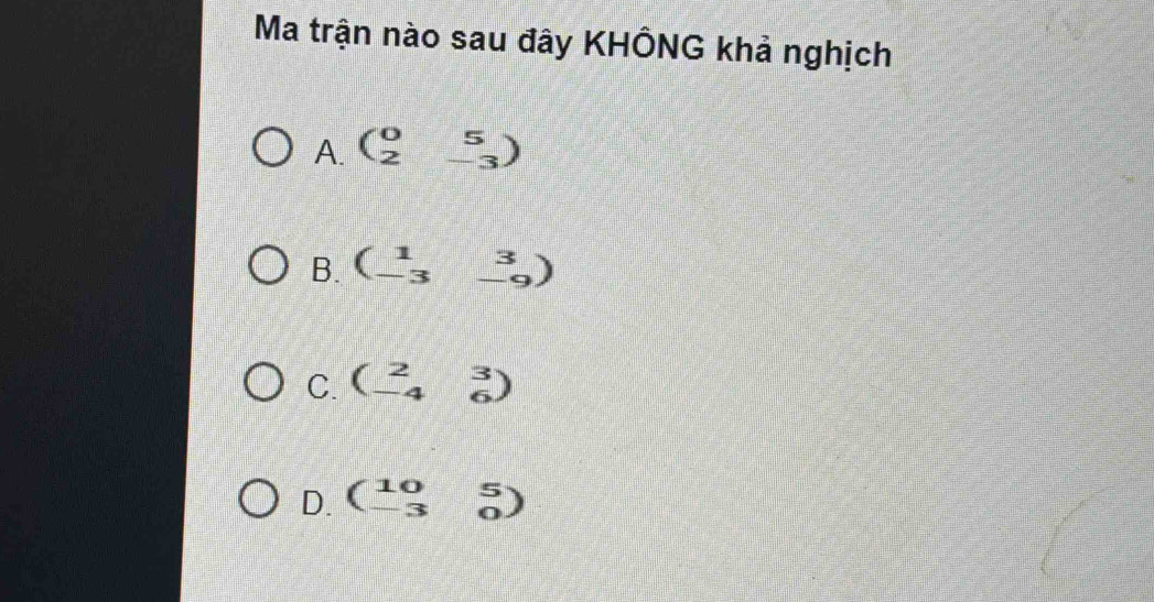 Ma trận nào sau đây KHÔNG khả nghịch
A. beginpmatrix 0&5 2&-3endpmatrix
B. beginpmatrix 1&3 -3&-9endpmatrix
C. beginpmatrix 2&3 -4&6endpmatrix
D. beginpmatrix 10&5 -3&0endpmatrix