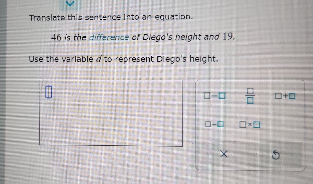 Translate this sentence into an equation.
46 is the difference of Diego's height and 19.
Use the variable a to represent Diego's height.
□ =□  □ /□   □ +□
□ -□ □ * □