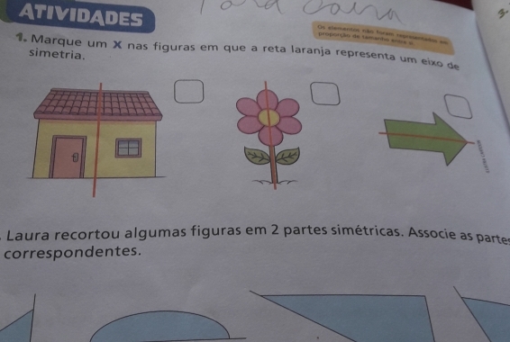 ATIVIDADES 
3. 
Os elementos não foram represantados em proporção de tamanho a=ta = 
1. Marque um X nas figuras em que a reta laranja representa um eixo de 
simetria. 
1 
Laura recortou algumas figuras em 2 partes simétricas. Associe as partes 
correspondentes.