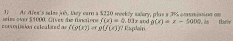 At Alex's sales job, they earn a $220 weekly salary, plus a 3% commission on 
sales over $5000. Civen the functions f(x)=0.03x and g(x)=x-5000 , is their 
commission caleulated as f(g(x)) or g(f(x)) ? Explain.