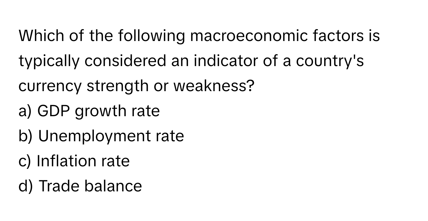 Which of the following macroeconomic factors is typically considered an indicator of a country's currency strength or weakness?

a) GDP growth rate
b) Unemployment rate
c) Inflation rate
d) Trade balance