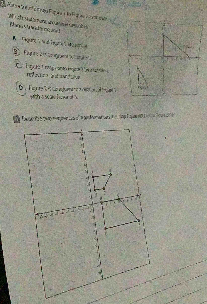 Alana transformed Figure 1 to Figure 2 as shown
Which statement accurately describes
Alana's transformation?
A Figure 1 and Eigure 2 are similar.
B Figure 2 is congruent to Figure 1.
C Figure 1 maps onto Figure 2 by a rotation
reflection, and translation.
Figure 2 is congruent to a dilation of Figure 1
with a scale factor of 3.
Describe two sequences of transformations that map Figure ABCD onto Figure EFGH.