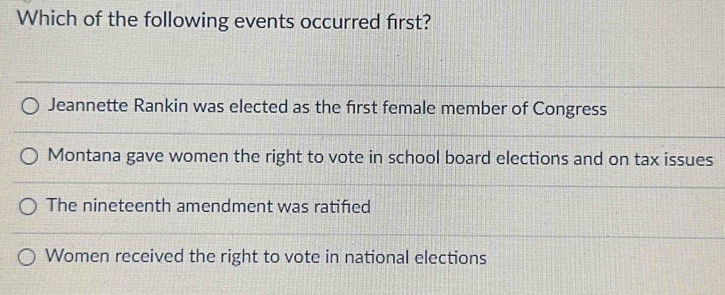 Which of the following events occurred first?
Jeannette Rankin was elected as the first female member of Congress
Montana gave women the right to vote in school board elections and on tax issues
The nineteenth amendment was ratifed
Women received the right to vote in national elections